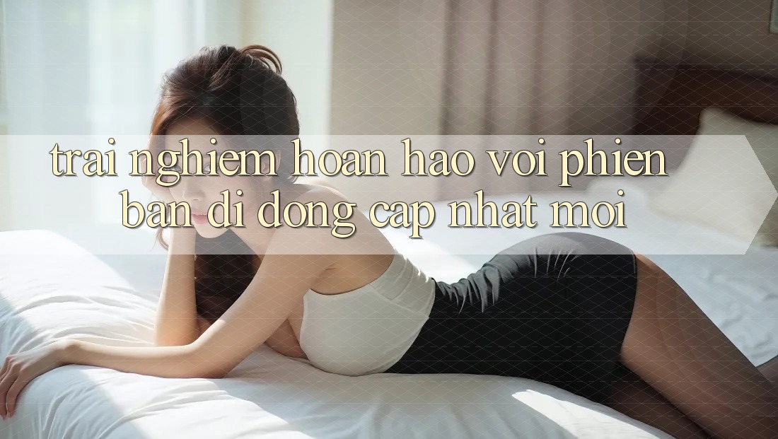 Trải Nghiệm Hoàn hảo Với Phiên Bản Di Động “Cập Nhật Mới”