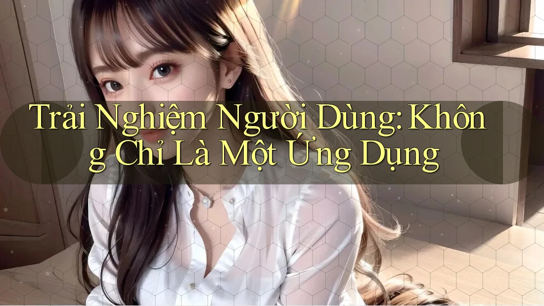 Trải Nghiệm Người Dùng: Không Chỉ Là Một Ứng Dụng