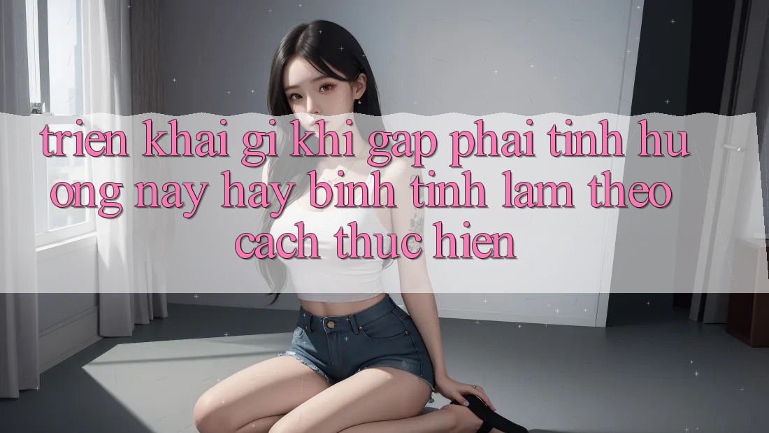 Triển khai Gì Khi Gặp Phải Tình Huống Này? Hãy Bình Tĩnh Làm Theo Cách thực hiện