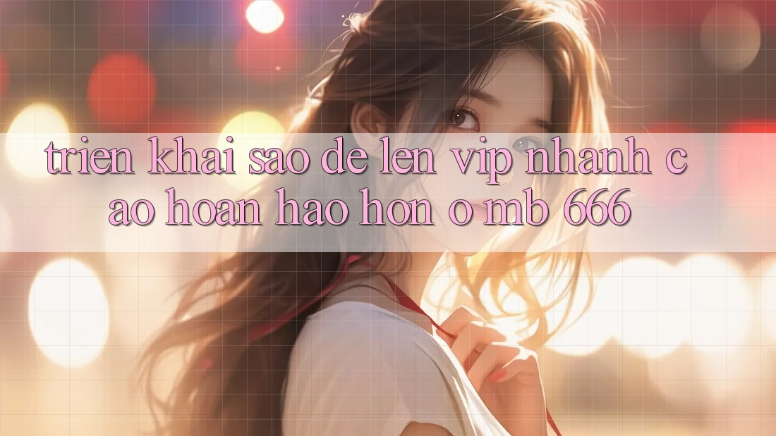 Triển khai sao để lên VIP nhanh cao hoàn hảo hơn ở MB 666?