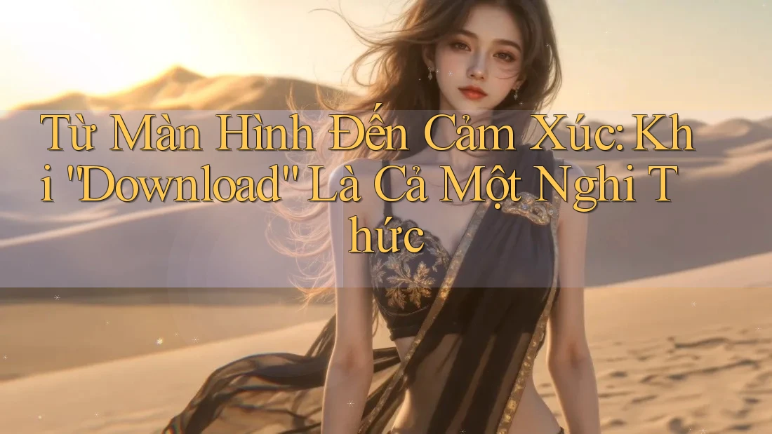 Từ Màn Hình Đến Cảm Xúc: Khi “Download” Là Cả Một Nghi Thức
