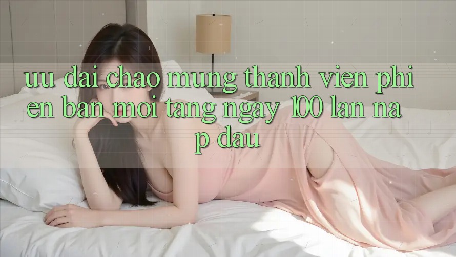 Ưu đãi chào mừng thành viên phiên bản mới – tặng ngay 100% lần nạp đầu