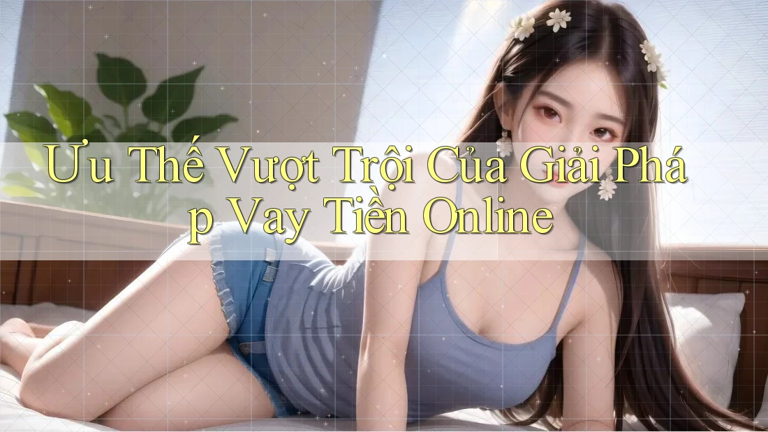 Ưu Thế Vượt Trội Của Giải Pháp Vay Tiền Online