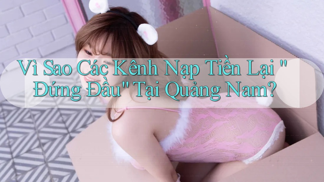 Vì Sao Các Kênh Nạp Tiền Lại “Đứng Đầu” Tại Quảng Nam?