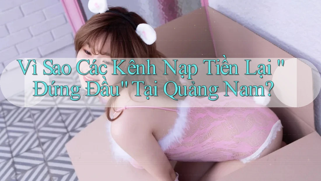 Vì Sao Các Kênh Nạp Tiền Lại “Đứng Đầu” Tại Quảng Nam?